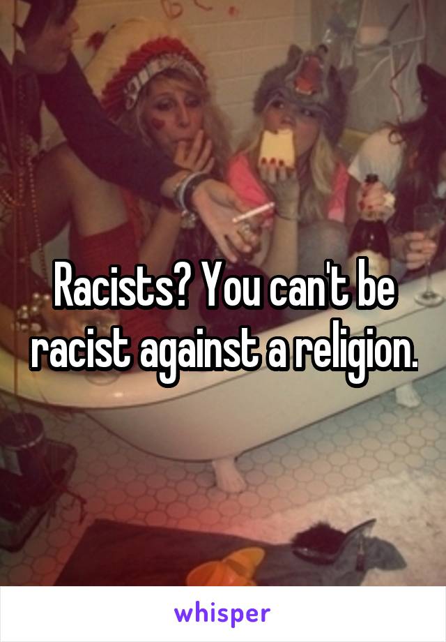 Racists? You can't be racist against a religion.
