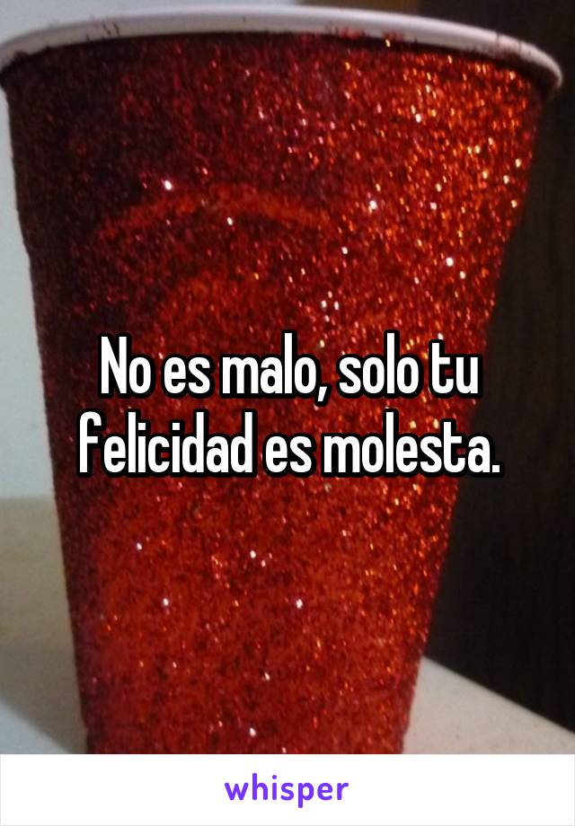 No es malo, solo tu felicidad es molesta.