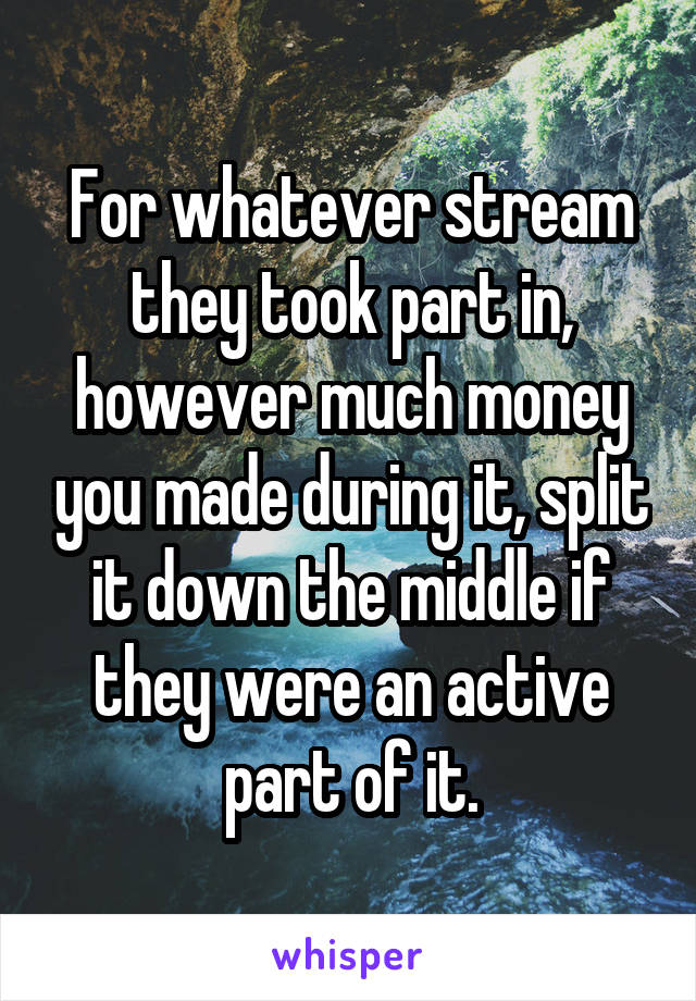 For whatever stream they took part in, however much money you made during it, split it down the middle if they were an active part of it.