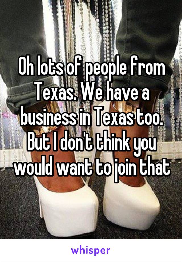 Oh lots of people from Texas. We have a business in Texas too. But I don't think you would want to join that 