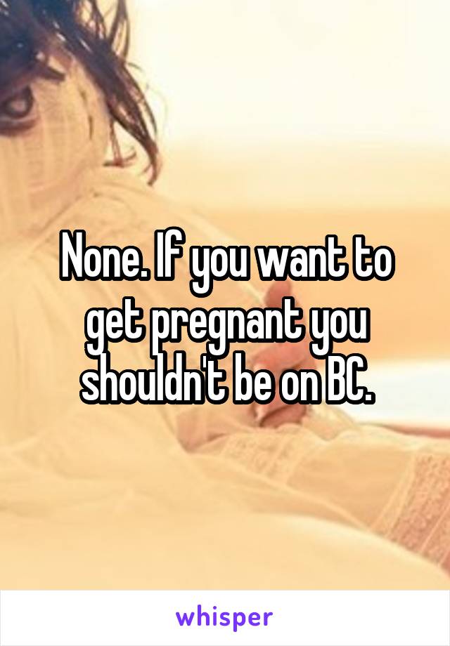 None. If you want to get pregnant you shouldn't be on BC.