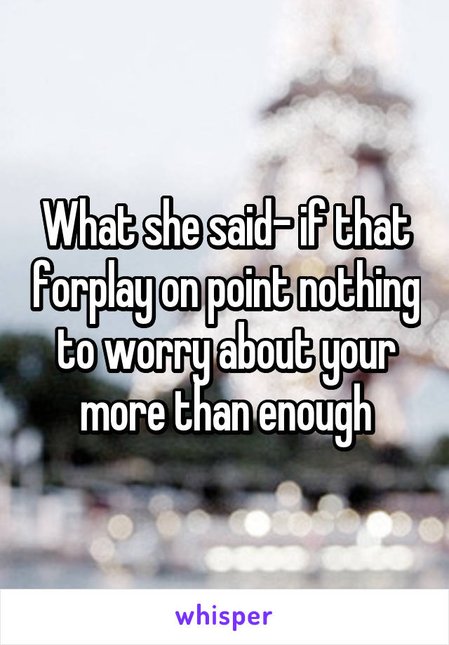 What she said- if that forplay on point nothing to worry about your more than enough