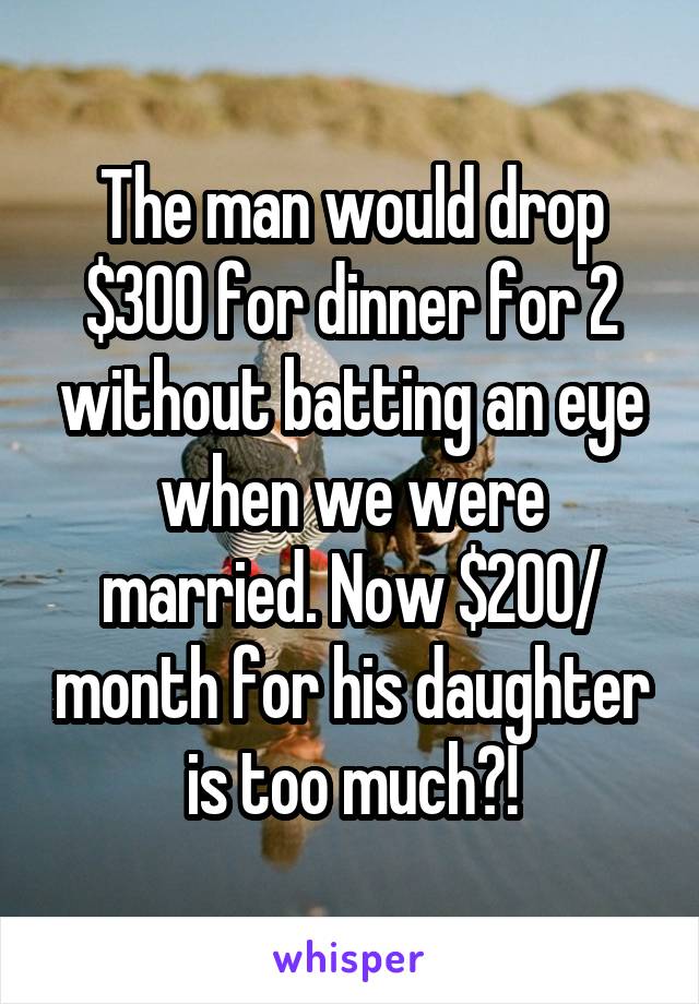 The man would drop $300 for dinner for 2 without batting an eye when we were married. Now $200/ month for his daughter is too much?!