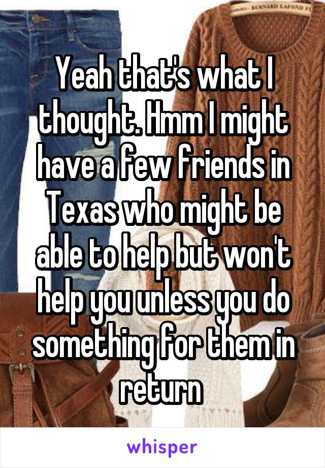 Yeah that's what I thought. Hmm I might have a few friends in Texas who might be able to help but won't help you unless you do something for them in return 