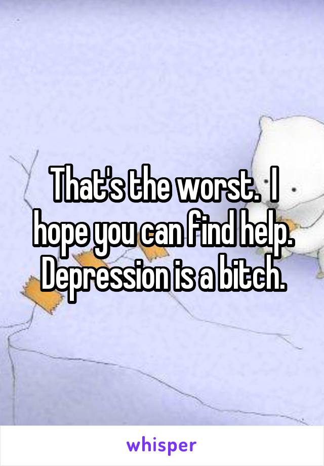 That's the worst.  I hope you can find help. Depression is a bitch.