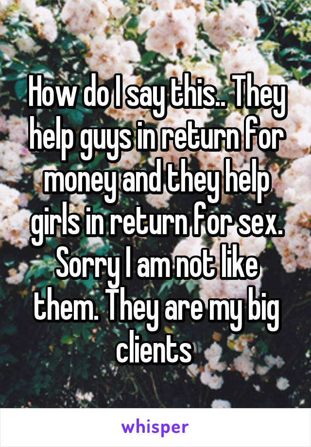 How do I say this.. They help guys in return for money and they help girls in return for sex. Sorry I am not like them. They are my big clients 