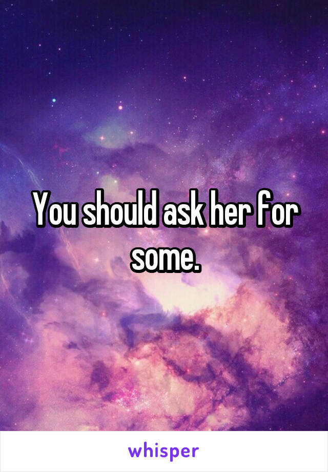 You should ask her for some.