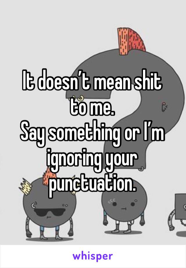 It doesn’t mean shit to me. 
Say something or I’m ignoring your punctuation. 