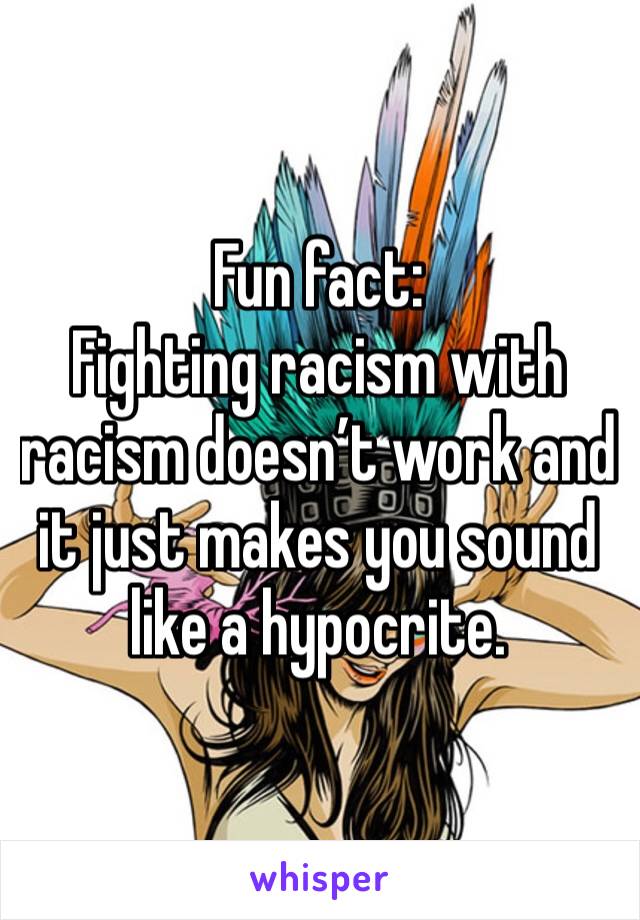 Fun fact:
Fighting racism with racism doesn’t work and it just makes you sound like a hypocrite. 