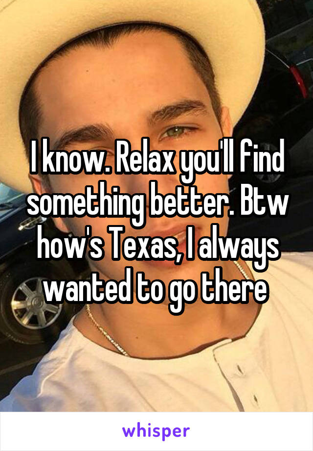 I know. Relax you'll find something better. Btw how's Texas, I always wanted to go there 