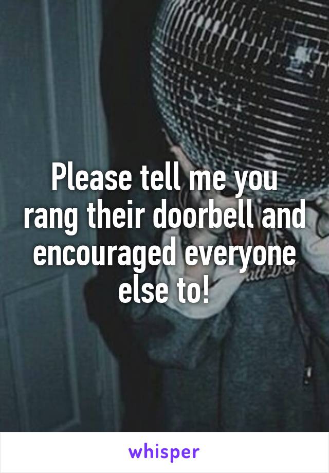 Please tell me you rang their doorbell and encouraged everyone else to!