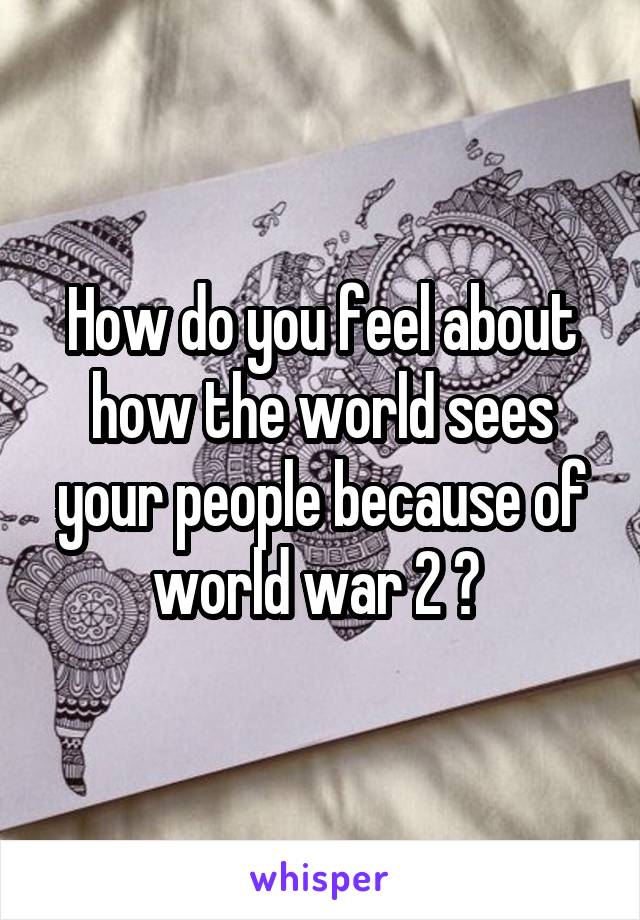 How do you feel about how the world sees your people because of world war 2 ? 