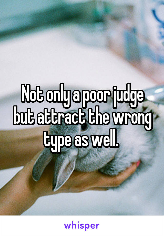 Not only a poor judge but attract the wrong type as well. 