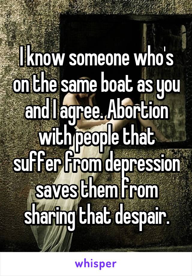 I know someone who's on the same boat as you and I agree. Abortion with people that suffer from depression saves them from sharing that despair.