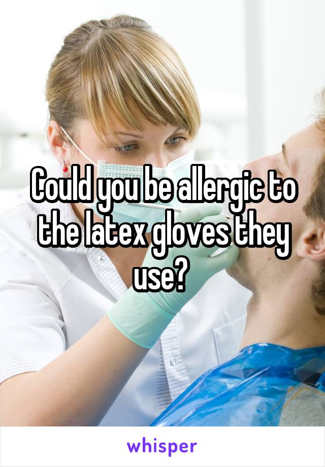 Could you be allergic to the latex gloves they use? 