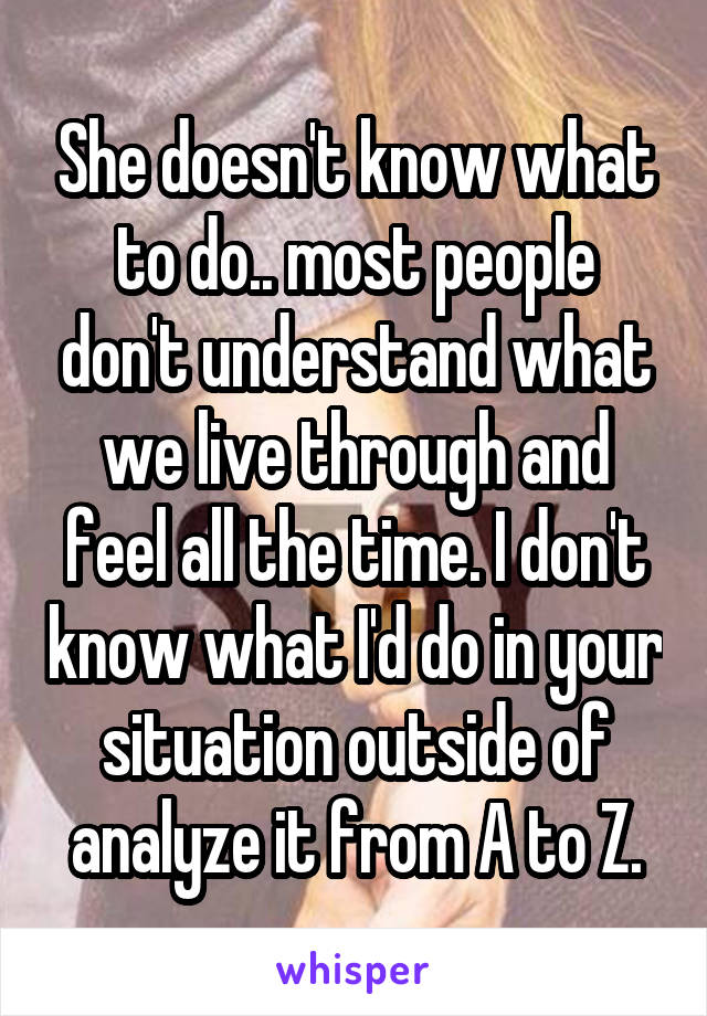 She doesn't know what to do.. most people don't understand what we live through and feel all the time. I don't know what I'd do in your situation outside of analyze it from A to Z.