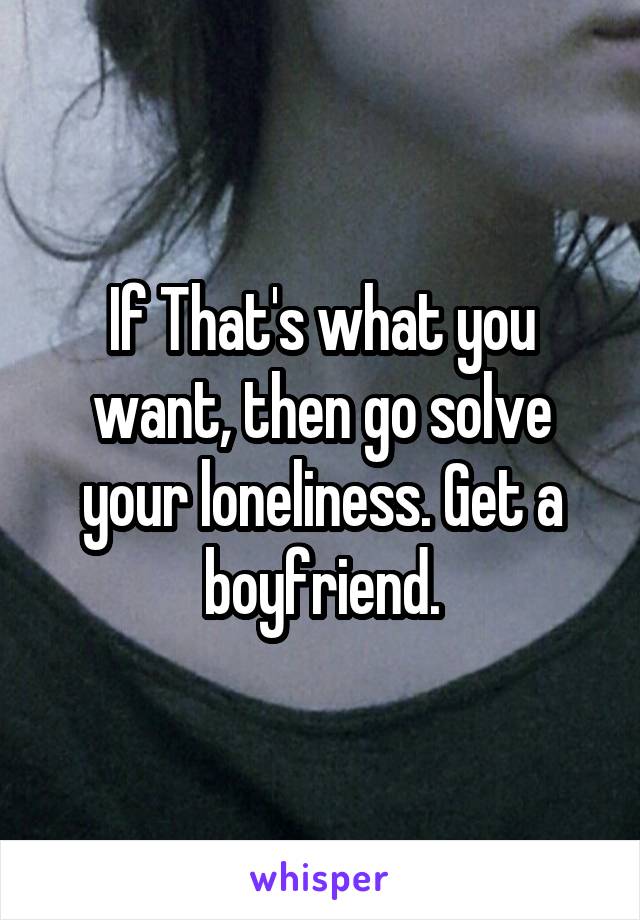 If That's what you want, then go solve your loneliness. Get a boyfriend.