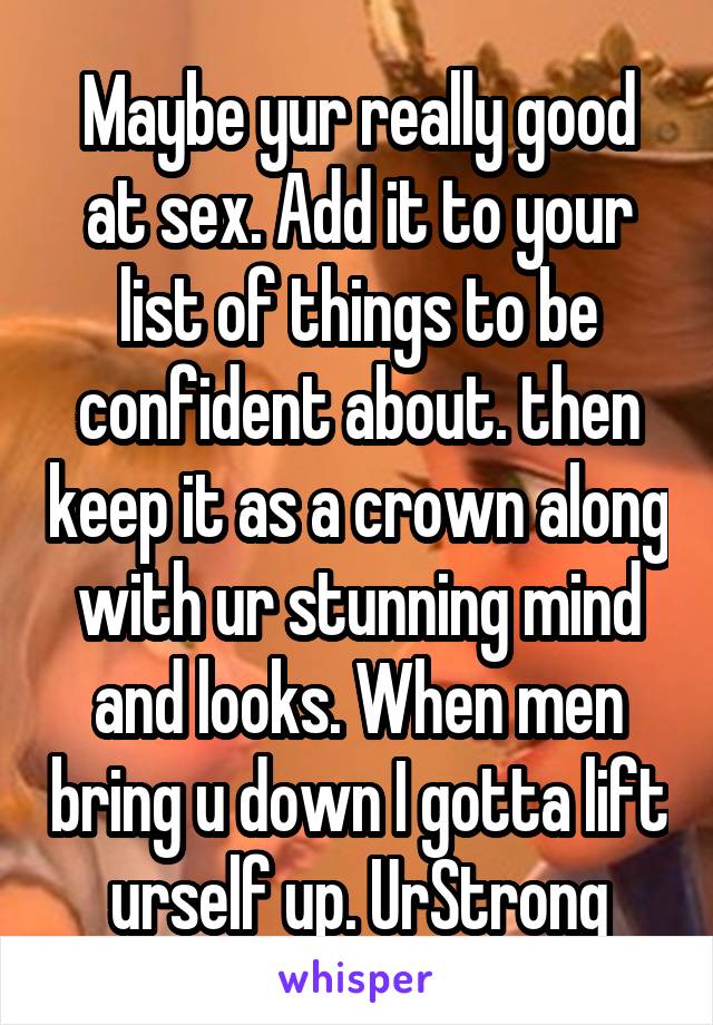 Maybe yur really good at sex. Add it to your list of things to be confident about. then keep it as a crown along with ur stunning mind and looks. When men bring u down I gotta lift urself up. UrStrong
