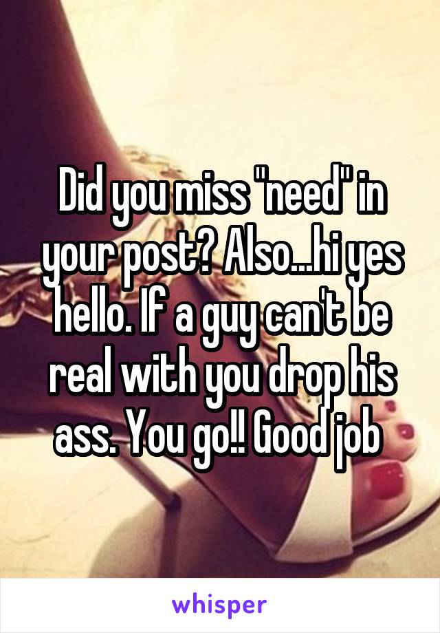 Did you miss "need" in your post? Also...hi yes hello. If a guy can't be real with you drop his ass. You go!! Good job 