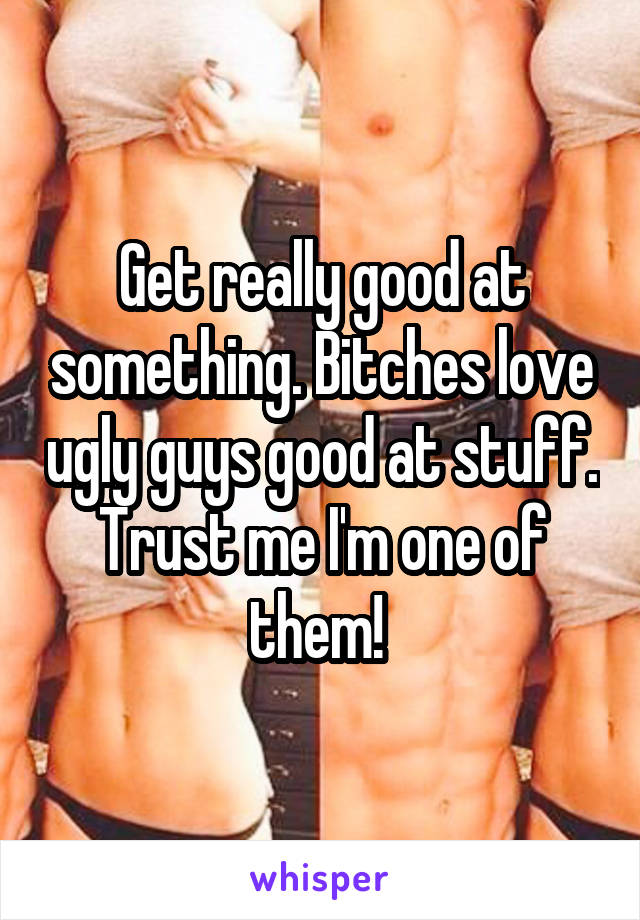Get really good at something. Bitches love ugly guys good at stuff. Trust me I'm one of them! 