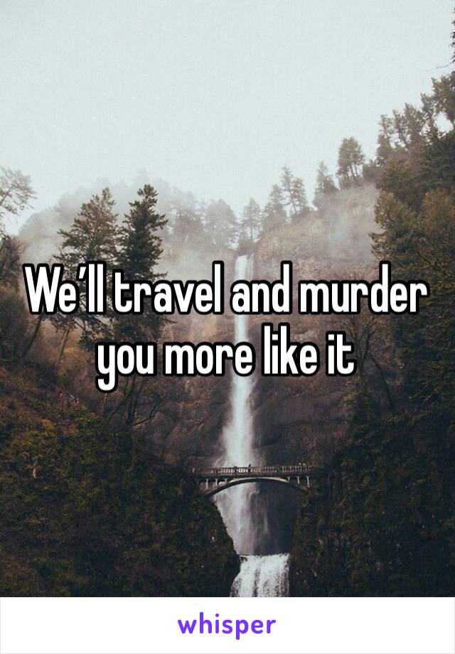 We’ll travel and murder you more like it 