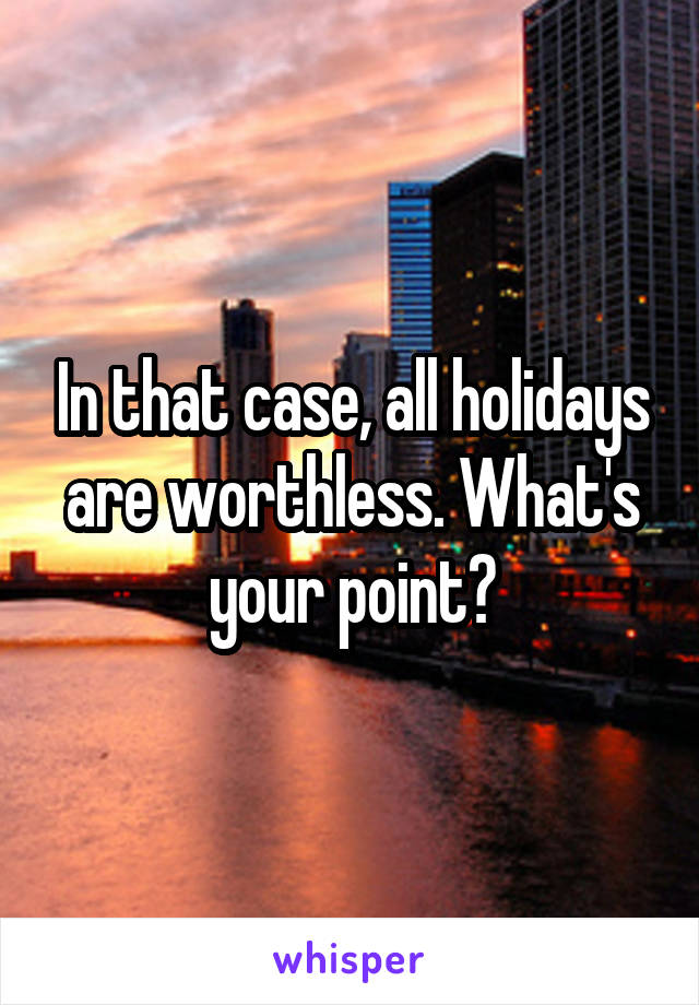 In that case, all holidays are worthless. What's your point?