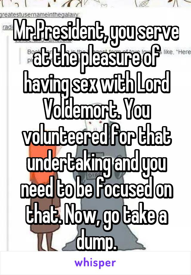 Mr.President, you serve at the pleasure of having sex with Lord Voldemort. You volunteered for that undertaking and you need to be focused on that. Now, go take a dump.
