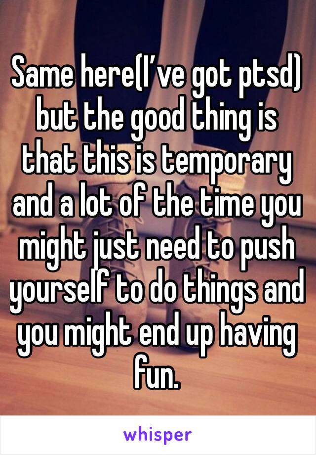 Same here(I’ve got ptsd) but the good thing is that this is temporary and a lot of the time you might just need to push yourself to do things and you might end up having fun. 