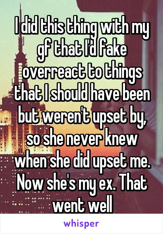 I did this thing with my gf that I'd fake overreact to things that I should have been but weren't upset by, so she never knew when she did upset me. Now she's my ex. That went well