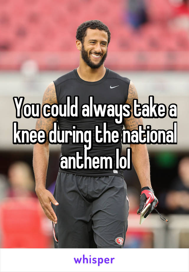 You could always take a knee during the national anthem lol