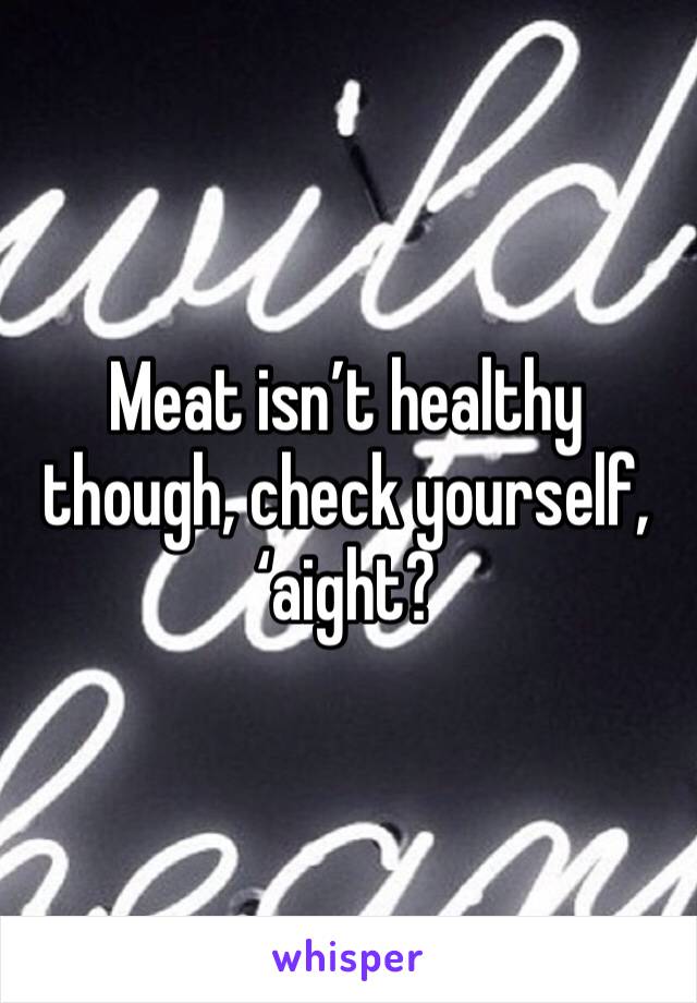Meat isn’t healthy though, check yourself, ‘aight?