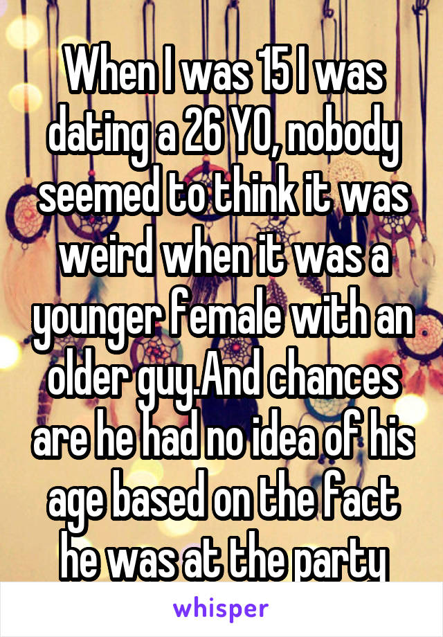 When I was 15 I was dating a 26 YO, nobody seemed to think it was weird when it was a younger female with an older guy.And chances are he had no idea of his age based on the fact he was at the party