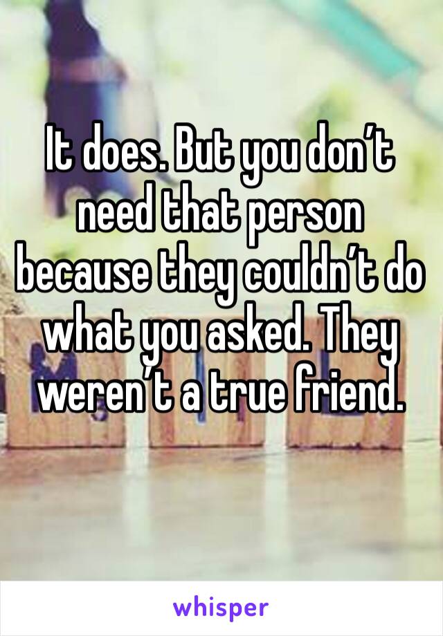 It does. But you don’t need that person because they couldn’t do what you asked. They weren’t a true friend. 