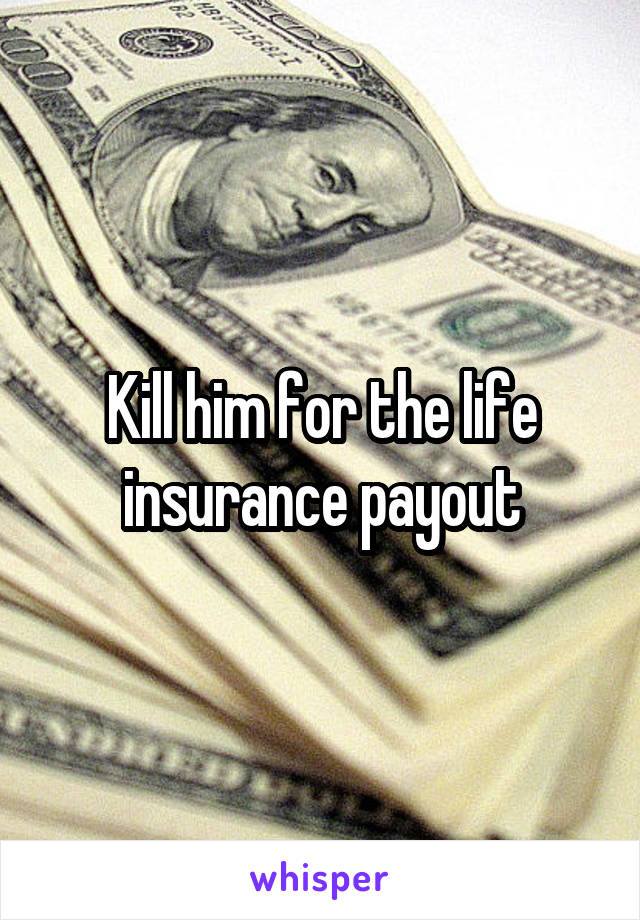 Kill him for the life insurance payout