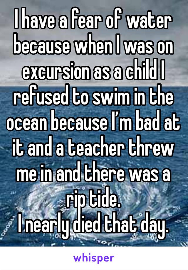 I have a fear of water because when I was on excursion as a child I refused to swim in the ocean because I’m bad at it and a teacher threw me in and there was a rip tide. 
I nearly died that day. 
