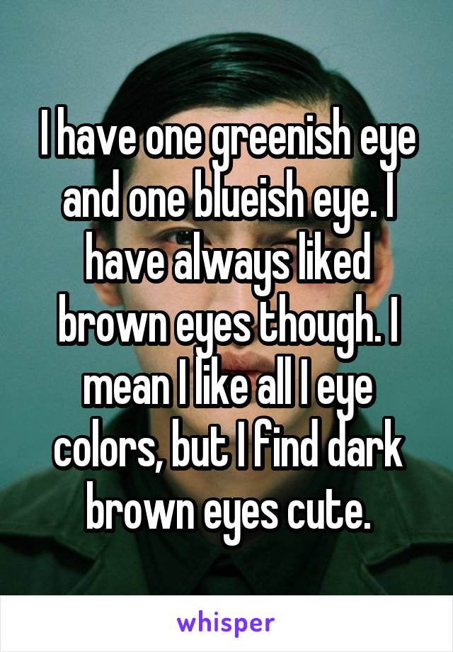 I have one greenish eye and one blueish eye. I have always liked brown eyes though. I mean I like all I eye colors, but I find dark brown eyes cute.