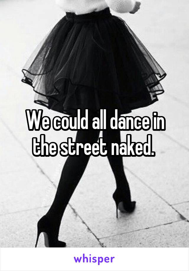 We could all dance in the street naked. 