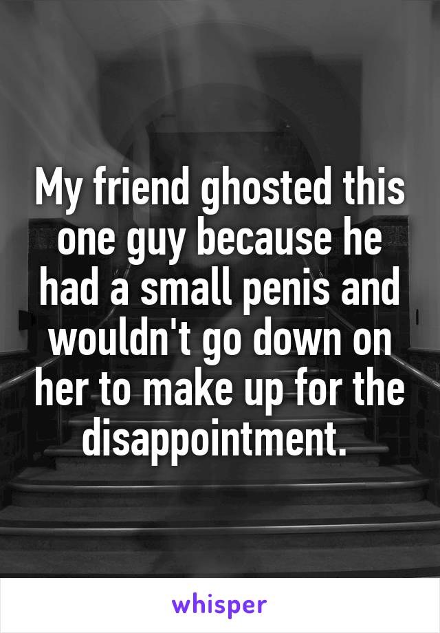 My friend ghosted this one guy because he had a small penis and wouldn't go down on her to make up for the disappointment. 