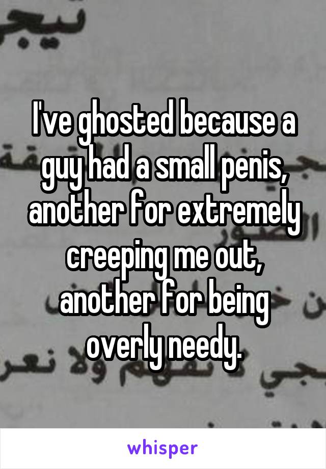 I've ghosted because a guy had a small penis, another for extremely creeping me out, another for being overly needy.