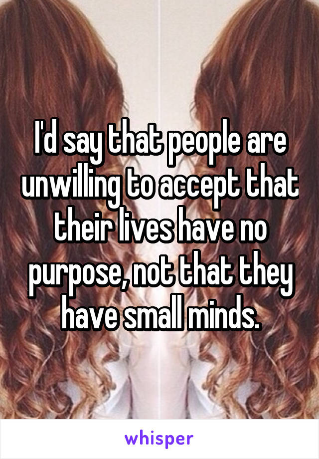 I'd say that people are unwilling to accept that their lives have no purpose, not that they have small minds.