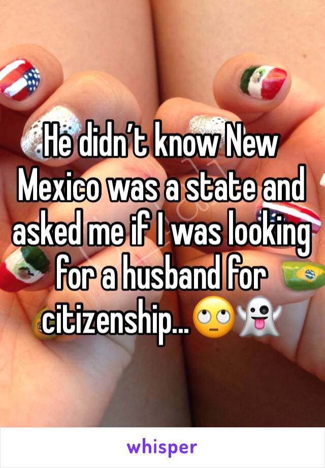 He didn’t know New Mexico was a state and asked me if I was looking for a husband for citizenship...🙄👻