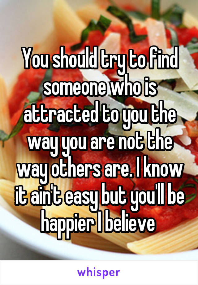 You should try to find someone who is attracted to you the way you are not the way others are. I know it ain't easy but you'll be happier I believe 