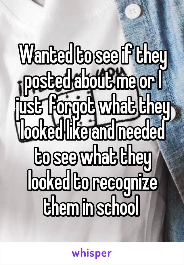 Wanted to see if they posted about me or I just  forgot what they looked like and needed to see what they looked to recognize them in school 