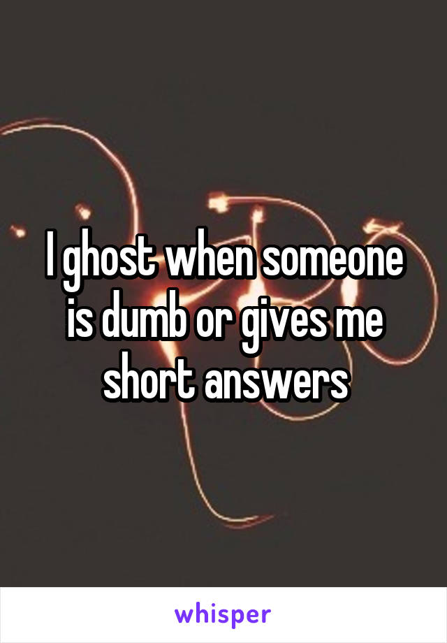 I ghost when someone is dumb or gives me short answers