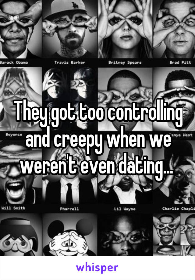 They got too controlling and creepy when we weren't even dating... 