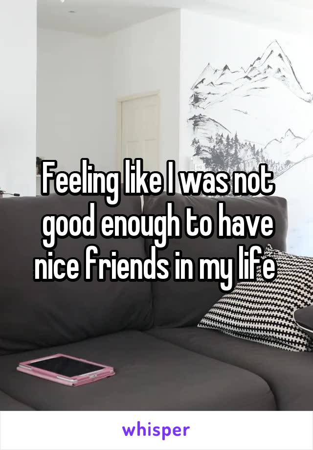 Feeling like I was not good enough to have nice friends in my life 