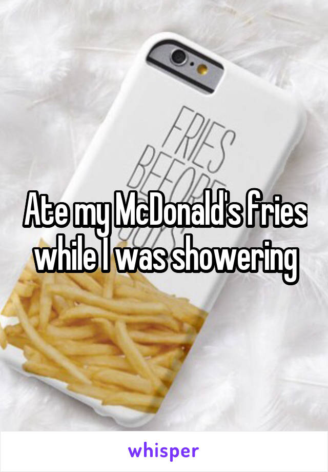 Ate my McDonald's fries while I was showering