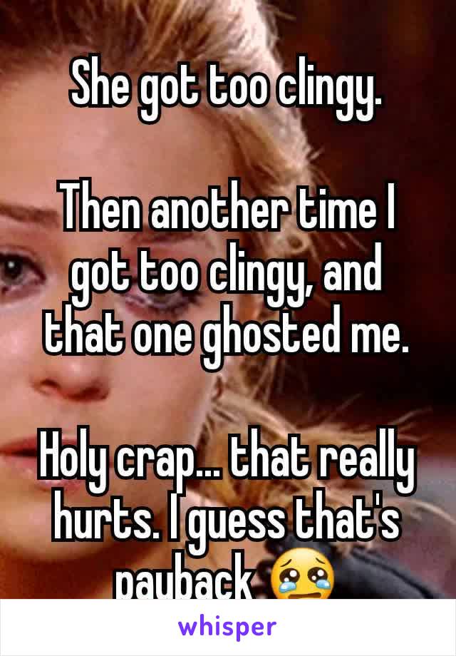  She got too clingy. 

Then another time I got too clingy, and that one ghosted me.

Holy crap... that really hurts. I guess that's payback 😢