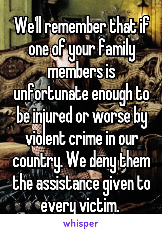 We'll remember that if one of your family members is unfortunate enough to be injured or worse by violent crime in our country. We deny them the assistance given to every victim. 