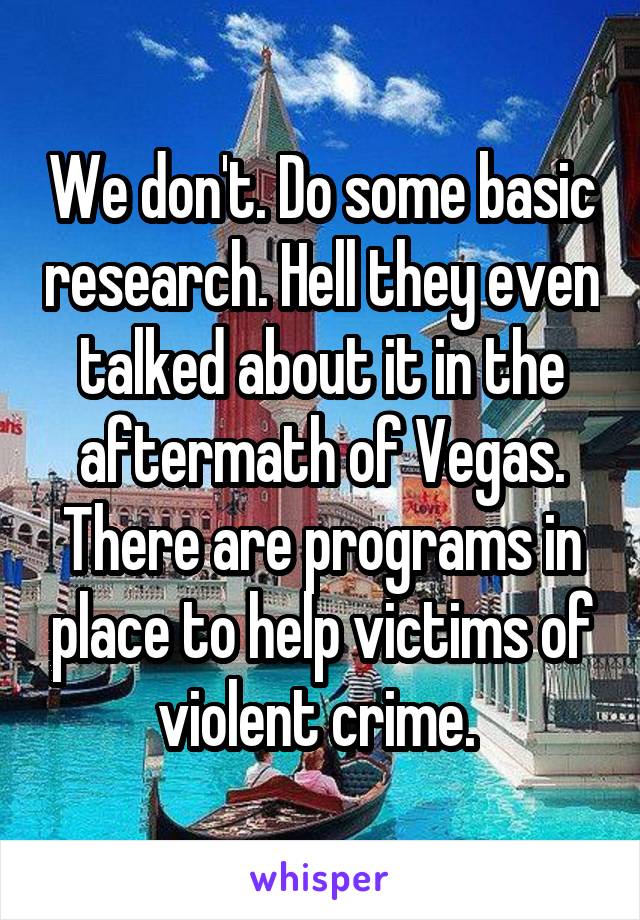 We don't. Do some basic research. Hell they even talked about it in the aftermath of Vegas. There are programs in place to help victims of violent crime. 